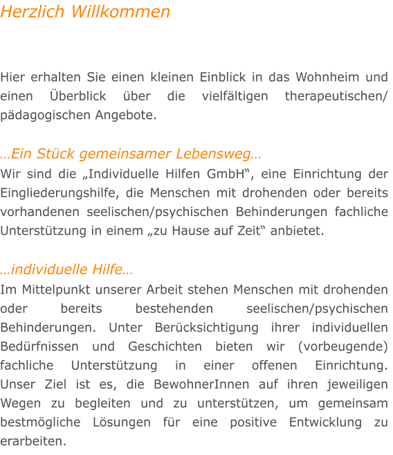 Herzlich Willkommen   Hier erhalten Sie einen kleinen Einblick in das Wohnheim und einen berblick ber die vielfltigen therapeutischen/ pdagogischen Angebote.  Ein Stck gemeinsamer Lebensweg Wir sind die Individuelle Hilfen GmbH, eine Einrichtung der Eingliederungshilfe, die Menschen mit drohenden oder bereits vorhandenen seelischen/psychischen Behinderungen fachliche Untersttzung in einem zu Hause auf Zeit anbietet.  individuelle Hilfe Im Mittelpunkt unserer Arbeit stehen Menschen mit drohenden oder bereits bestehenden seelischen/psychischen Behinderungen. Unter Bercksichtigung ihrer individuellen Bedrfnissen und Geschichten bieten wir (vorbeugende) fachliche Untersttzung in einer offenen Einrichtung. Unser Ziel ist es, die BewohnerInnen auf ihren jeweiligen Wegen zu begleiten und zu untersttzen, um gemeinsam bestmgliche Lsungen fr eine positive Entwicklung zu erarbeiten.