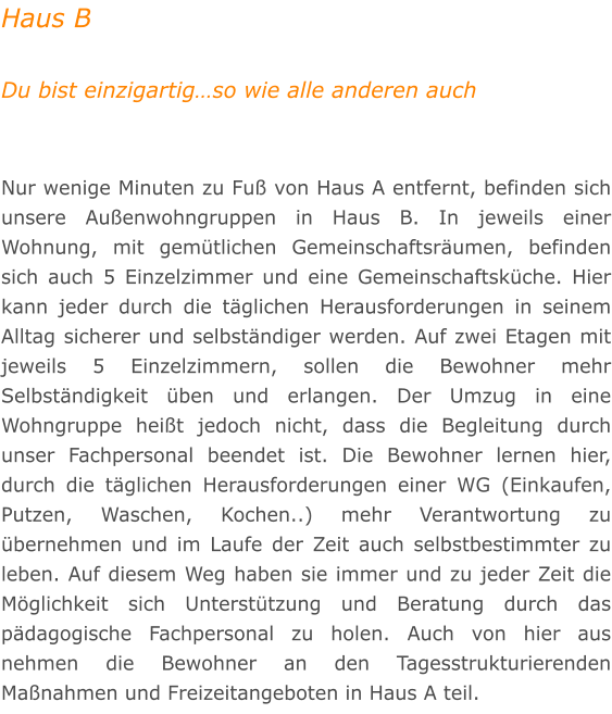 Haus B  Du bist einzigartigso wie alle anderen auch   Nur wenige Minuten zu Fu von Haus A entfernt, befinden sich unsere Auenwohngruppen in Haus B. In jeweils einer Wohnung, mit gemtlichen Gemeinschaftsrumen, befinden sich auch 5 Einzelzimmer und eine Gemeinschaftskche. Hier kann jeder durch die tglichen Herausforderungen in seinem Alltag sicherer und selbstndiger werden. Auf zwei Etagen mit jeweils 5 Einzelzimmern, sollen die Bewohner mehr Selbstndigkeit ben und erlangen. Der Umzug in eine Wohngruppe heit jedoch nicht, dass die Begleitung durch unser Fachpersonal beendet ist. Die Bewohner lernen hier, durch die tglichen Herausforderungen einer WG (Einkaufen, Putzen, Waschen, Kochen..) mehr Verantwortung zu bernehmen und im Laufe der Zeit auch selbstbestimmter zu leben. Auf diesem Weg haben sie immer und zu jeder Zeit die Mglichkeit sich Untersttzung und Beratung durch das pdagogische Fachpersonal zu holen. Auch von hier aus nehmen die Bewohner an den Tagesstrukturierenden Manahmen und Freizeitangeboten in Haus A teil.