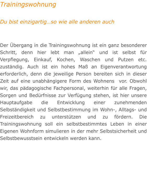 Trainingswohnung  Du bist einzigartigso wie alle anderen auch   Der bergang in die Trainingswohnung ist ein ganz besonderer Schritt, denn hier lebt man allein und ist selbst fr Verpflegung, Einkauf, Kochen, Waschen und Putzen etc. zustndig. Auch ist ein hohes Ma an Eigenverantwortung erforderlich, denn die jeweilige Person bereiten sich in dieser Zeit auf eine unabhngigere Form des Wohnens  vor. Obwohl wir, das pdagogische Fachpersonal, weiterhin fr alle Fragen, Sorgen und Bedrfnisse zur Verfgung stehen, ist hier unsere Hauptaufgabe die Entwicklung einer zunehmenden Selbstndigkeit und Selbstbestimmung im Wohn-, Alltags- und Freizeitbereich zu untersttzen und zu frdern. Die Trainingswohnung soll ein selbstbestimmtes Leben in einer Eigenen Wohnform simulieren in der mehr Selbstsicherheit und Selbstbewusstsein entwickeln werden kann.