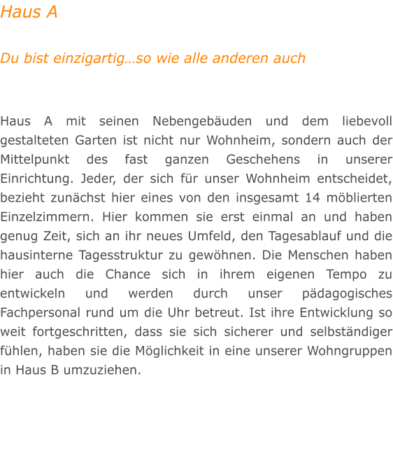 Haus A  Du bist einzigartig�so wie alle anderen auch   Haus A mit seinen Nebengeb�uden und dem liebevoll gestalteten Garten ist nicht nur Wohnheim, sondern auch der Mittelpunkt des fast ganzen Geschehens in unserer Einrichtung. Jeder, der sich f�r unser Wohnheim entscheidet, bezieht zun�chst hier eines von den insgesamt 14 m�blierten Einzelzimmern. Hier kommen sie erst einmal an und haben genug Zeit, sich an ihr neues Umfeld, den Tagesablauf und die hausinterne Tagesstruktur zu gew�hnen. Die Menschen haben hier auch die Chance sich in ihrem eigenen Tempo zu entwickeln und werden durch unser p�dagogisches Fachpersonal rund um die Uhr betreut. Ist ihre Entwicklung so weit fortgeschritten, dass sie sich sicherer und selbst�ndiger f�hlen, haben sie die M�glichkeit in eine unserer Wohngruppen in Haus B umzuziehen.