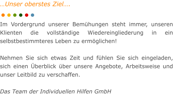 Unser oberstes Ziel.  Im Vordergrund unserer Bemhungen steht immer, unseren Klienten die vollstndige Wiedereingliederung in ein selbstbestimmteres Leben zu ermglichen!  Nehmen Sie sich etwas Zeit und fhlen Sie sich eingeladen, sich einen berblick ber unsere Angebote, Arbeitsweise und unser Leitbild zu verschaffen.  Das Team der Individuellen Hilfen GmbH